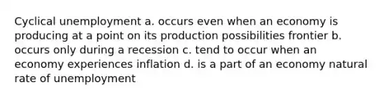 Cyclical unemployment a. occurs even when an economy is producing at a point on its production possibilities frontier b. occurs only during a recession c. tend to occur when an economy experiences inflation d. is a part of an economy natural rate of unemployment