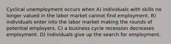 Cyclical unemployment occurs when A) individuals with skills no longer valued in the labor market cannot find employment. B) individuals enter into the labor market making the rounds of potential employers. C) a business cycle recession decreases employment. D) individuals give up the search for employment.