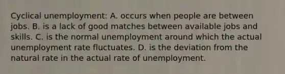 Cyclical unemployment: A. occurs when people are between jobs. B. is a lack of good matches between available jobs and skills. C. is the normal unemployment around which the actual unemployment rate fluctuates. D. is the deviation from the natural rate in the actual rate of unemployment.