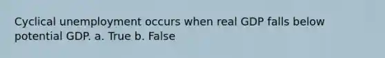 Cyclical unemployment occurs when real GDP falls below potential GDP. a. True b. False