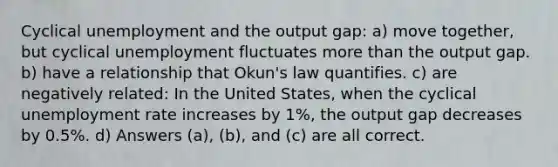 Cyclical unemployment and the output gap: a) move together, but cyclical unemployment fluctuates more than the output gap. b) have a relationship that Okun's law quantifies. c) are negatively related: In the United States, when the cyclical unemployment rate increases by 1%, the output gap decreases by 0.5%. d) Answers (a), (b), and (c) are all correct.