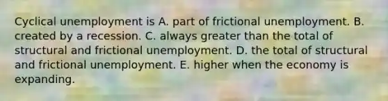 Cyclical unemployment is A. part of frictional unemployment. B. created by a recession. C. always greater than the total of structural and frictional unemployment. D. the total of structural and frictional unemployment. E. higher when the economy is expanding.