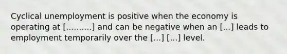 Cyclical unemployment is positive when the economy is operating at [..........] and can be negative when an [...] leads to employment temporarily over the [...] [...] level.