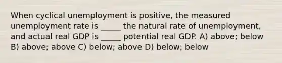 When cyclical unemployment is positive, the measured unemployment rate is _____ the natural rate of unemployment, and actual real GDP is _____ potential real GDP. A) above; below B) above; above C) below; above D) below; below