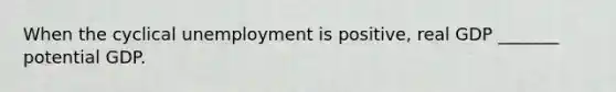 When the cyclical unemployment is positive, real GDP _______ potential GDP.