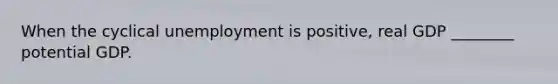 When the cyclical unemployment is positive, real GDP ________ potential GDP.