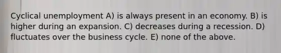 Cyclical unemployment A) is always present in an economy. B) is higher during an expansion. C) decreases during a recession. D) fluctuates over the business cycle. E) none of the above.