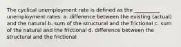 The cyclical unemployment rate is defined as the __________ unemployment rates. a. difference between the existing (actual) and the natural b. sum of the structural and the frictional c. sum of the natural and the frictional d. difference between the structural and the frictional