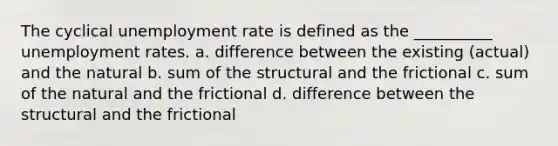 The cyclical unemployment rate is defined as the __________ unemployment rates. a. difference between the existing (actual) and the natural b. sum of the structural and the frictional c. sum of the natural and the frictional d. difference between the structural and the frictional