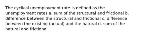 The cyclical unemployment rate is defined as the ___ unemployment rates a. sum of the structural and frictional b. difference between the structural and frictional c. difference between the existing (actual) and the natural d. sum of the natural and frictional