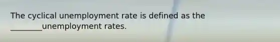 The cyclical unemployment rate is defined as the ________unemployment rates.