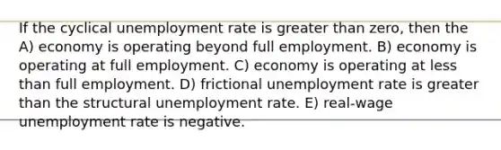 If the cyclical unemployment rate is greater than zero, then the A) economy is operating beyond full employment. B) economy is operating at full employment. C) economy is operating at less than full employment. D) frictional unemployment rate is greater than the structural unemployment rate. E) real-wage unemployment rate is negative.