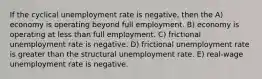 If the cyclical unemployment rate is negative, then the A) economy is operating beyond full employment. B) economy is operating at less than full employment. C) frictional unemployment rate is negative. D) frictional unemployment rate is greater than the structural unemployment rate. E) real-wage unemployment rate is negative.