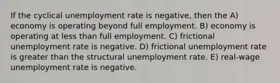 If the cyclical unemployment rate is negative, then the A) economy is operating beyond full employment. B) economy is operating at less than full employment. C) frictional unemployment rate is negative. D) frictional unemployment rate is greater than the structural unemployment rate. E) real-wage unemployment rate is negative.