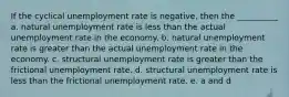 If the cyclical unemployment rate is negative, then the __________ a. natural unemployment rate is less than the actual unemployment rate in the economy. b. natural unemployment rate is greater than the actual unemployment rate in the economy. c. structural unemployment rate is greater than the frictional unemployment rate. d. structural unemployment rate is less than the frictional unemployment rate. e. a and d