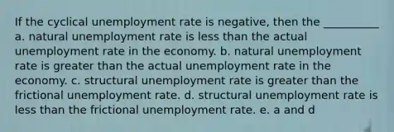 If the cyclical unemployment rate is negative, then the __________ a. natural unemployment rate is less than the actual unemployment rate in the economy. b. natural unemployment rate is greater than the actual unemployment rate in the economy. c. structural unemployment rate is greater than the frictional unemployment rate. d. structural unemployment rate is less than the frictional unemployment rate. e. a and d