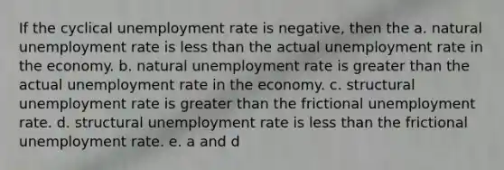 If the cyclical <a href='https://www.questionai.com/knowledge/kh7PJ5HsOk-unemployment-rate' class='anchor-knowledge'>unemployment rate</a> is negative, then the a. natural unemployment rate is <a href='https://www.questionai.com/knowledge/k7BtlYpAMX-less-than' class='anchor-knowledge'>less than</a> the actual unemployment rate in the economy. b. natural unemployment rate is <a href='https://www.questionai.com/knowledge/ktgHnBD4o3-greater-than' class='anchor-knowledge'>greater than</a> the actual unemployment rate in the economy. c. structural unemployment rate is greater than the frictional unemployment rate. d. structural unemployment rate is less than the frictional unemployment rate. e. a and d