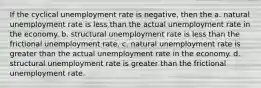 If the cyclical unemployment rate is negative, then the a. natural unemployment rate is less than the actual unemployment rate in the economy. b. structural unemployment rate is less than the frictional unemployment rate. c. natural unemployment rate is greater than the actual unemployment rate in the economy. d. structural unemployment rate is greater than the frictional unemployment rate.