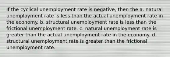 If the cyclical unemployment rate is negative, then the a. natural unemployment rate is less than the actual unemployment rate in the economy. b. structural unemployment rate is less than the frictional unemployment rate. c. natural unemployment rate is greater than the actual unemployment rate in the economy. d. structural unemployment rate is greater than the frictional unemployment rate.