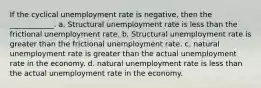 If the cyclical unemployment rate is negative, then the ____________. a. Structural unemployment rate is less than the frictional unemployment rate. b. Structural unemployment rate is greater than the frictional unemployment rate. c. natural unemployment rate is greater than the actual unemployment rate in the economy. d. natural unemployment rate is less than the actual unemployment rate in the economy.