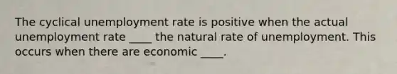 The cyclical unemployment rate is positive when the actual unemployment rate ____ the natural rate of unemployment. This occurs when there are economic ____.