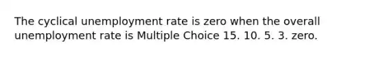 The cyclical unemployment rate is zero when the overall unemployment rate is Multiple Choice 15. 10. 5. 3. zero.