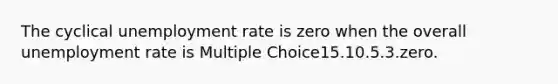 The cyclical unemployment rate is zero when the overall unemployment rate is Multiple Choice15.10.5.3.zero.