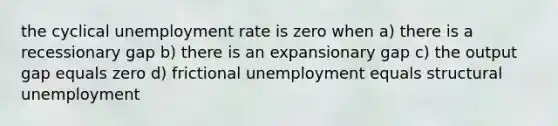 the cyclical unemployment rate is zero when a) there is a recessionary gap b) there is an expansionary gap c) the output gap equals zero d) frictional unemployment equals structural unemployment