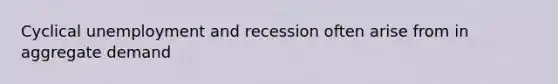 Cyclical unemployment and recession often arise from in aggregate demand