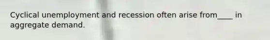 Cyclical unemployment and recession often arise from____ in aggregate demand.