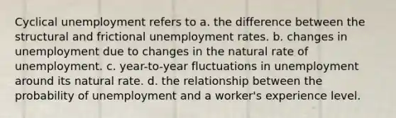 Cyclical unemployment refers to a. the difference between the structural and frictional unemployment rates. b. changes in unemployment due to changes in the natural rate of unemployment. c. year-to-year fluctuations in unemployment around its natural rate. d. the relationship between the probability of unemployment and a worker's experience level.