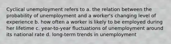 Cyclical unemployment refers to a. the relation between the probability of unemployment and a worker's changing level of experience b. how often a worker is likely to be employed during her lifetime c. year-to-year fluctuations of unemployment around its national rate d. long-term trends in unemployment