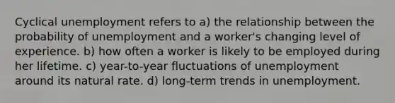 Cyclical unemployment refers to a) the relationship between the probability of unemployment and a worker's changing level of experience. b) how often a worker is likely to be employed during her lifetime. c) year-to-year fluctuations of unemployment around its natural rate. d) long-term trends in unemployment.