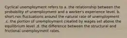 Cyclical unemployment refers to a. the relationship between the probability of unemployment and a worker's experience level. b. short-run fluctuations around the natural rate of unemployment .c. the portion of unemployment created by wages set above the equilibrium level .d. the difference between the structural and frictional unemployment rates.