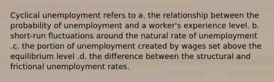 Cyclical unemployment refers to a. the relationship between the probability of unemployment and a worker's experience level. b. short-run fluctuations around the natural rate of unemployment .c. the portion of unemployment created by wages set above the equilibrium level .d. the difference between the structural and frictional unemployment rates.