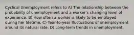 Cyclical Unemployment refers to A) The relationship between the probability of unemployment and a worker's changing level of experience. B) How often a worker is likely to be employed during her lifetime. C) Year-to-year fluctuations of unemployment around its natural rate. D) Long-term trends in unemployment.