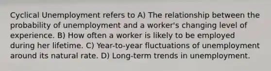 Cyclical Unemployment refers to A) The relationship between the probability of unemployment and a worker's changing level of experience. B) How often a worker is likely to be employed during her lifetime. C) Year-to-year fluctuations of unemployment around its natural rate. D) Long-term trends in unemployment.