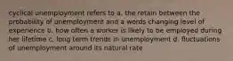 cyclical unemployment refers to a. the retain between the probability of unemployment and a words changing level of experience b. how often a worker is likely to be employed during her lifetime c. long term trends in unemployment d. fluctuations of unemployment around its natural rate