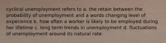 cyclical unemployment refers to a. the retain between the probability of unemployment and a words changing level of experience b. how often a worker is likely to be employed during her lifetime c. long term trends in unemployment d. fluctuations of unemployment around its natural rate