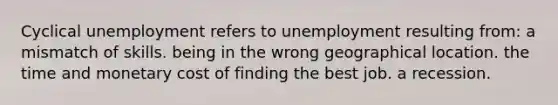 Cyclical unemployment refers to unemployment resulting from: a mismatch of skills. being in the wrong geographical location. the time and monetary cost of finding the best job. a recession.