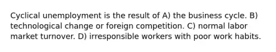Cyclical unemployment is the result of A) the business cycle. B) technological change or foreign competition. C) normal labor market turnover. D) irresponsible workers with poor work habits.