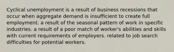 Cyclical unemployment is a result of business recessions that occur when aggregate demand is insufficient to create full employment. a result of the seasonal pattern of work in specific industries. a result of a poor match of worker's abilities and skills with current requirements of employers. related to job search difficulties for potential workers.