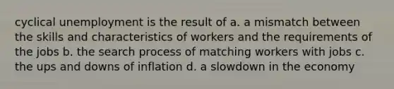 cyclical unemployment is the result of a. a mismatch between the skills and characteristics of workers and the requirements of the jobs b. the search process of matching workers with jobs c. the ups and downs of inflation d. a slowdown in the economy