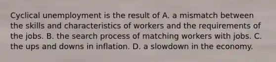 Cyclical unemployment is the result of A. a mismatch between the skills and characteristics of workers and the requirements of the jobs. B. the search process of matching workers with jobs. C. the ups and downs in inflation. D. a slowdown in the economy.