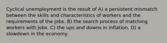 Cyclical unemployment is the result of A) a persistent mismatch between the skills and characteristics of workers and the requirements of the jobs. B) the search process of matching workers with jobs. C) the ups and downs in inflation. D) a slowdown in the economy.