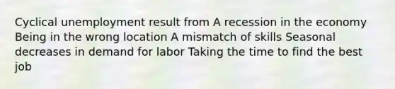 Cyclical unemployment result from A recession in the economy Being in the wrong location A mismatch of skills Seasonal decreases in demand for labor Taking the time to find the best job