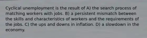 Cyclical unemployment is the result of A) the search process of matching workers with jobs. B) a persistent mismatch between the skills and characteristics of workers and the requirements of the jobs. C) the ups and downs in inflation. D) a slowdown in the economy.