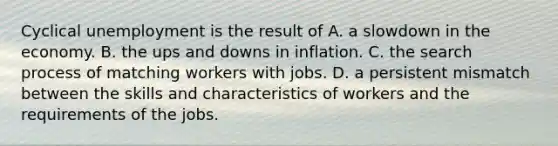 Cyclical unemployment is the result of A. a slowdown in the economy. B. the ups and downs in inflation. C. the search process of matching workers with jobs. D. a persistent mismatch between the skills and characteristics of workers and the requirements of the jobs.