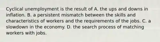 Cyclical unemployment is the result of A. the ups and downs in inflation. B. a persistent mismatch between the skills and characteristics of workers and the requirements of the jobs. C. a slowdown in the economy. D. the search process of matching workers with jobs.