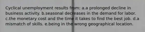 Cyclical unemployment results from: a.a prolonged decline in business activity. b.seasonal decreases in the demand for labor. c.the monetary cost and the time it takes to find the best job. d.a mismatch of skills. e.being in the wrong geographical location.